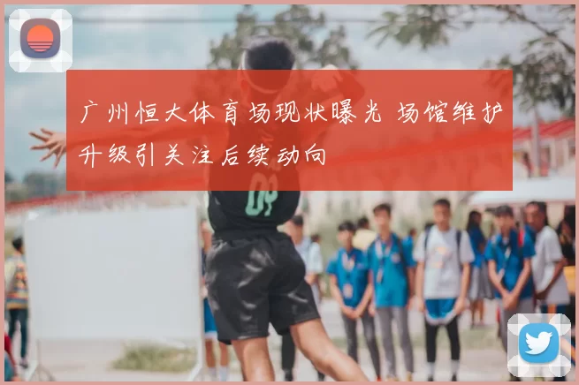 广州恒大体育场现状曝光 场馆维护升级引关注后续动向