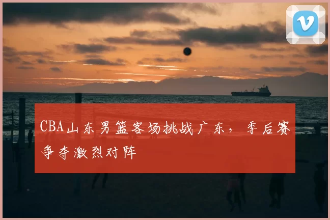 CBA山东男篮客场挑战广东，季后赛争夺激烈对阵