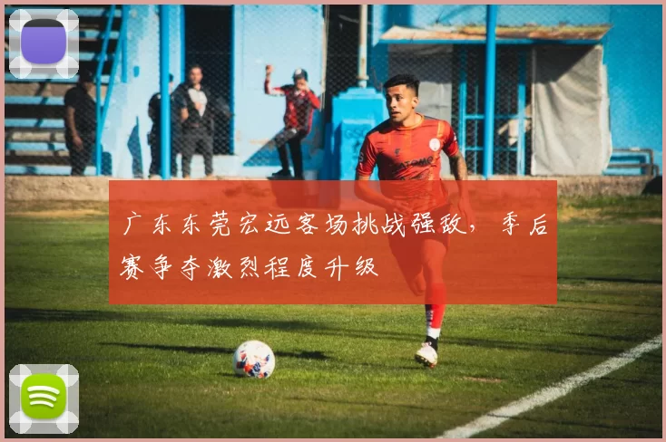 广东东莞宏远客场挑战强敌，季后赛争夺激烈程度升级