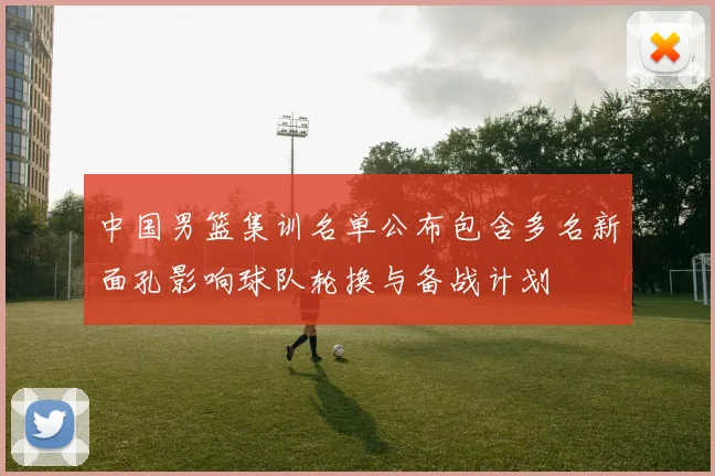 中国男篮集训名单公布包含多名新面孔影响球队轮换与备战计划