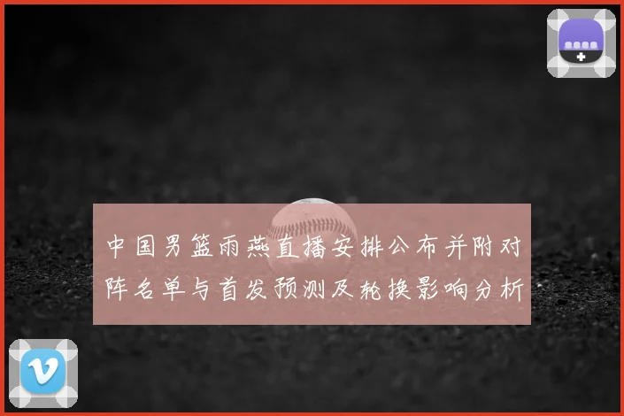 中国男篮雨燕直播安排公布并附对阵名单与首发预测及轮换影响分析