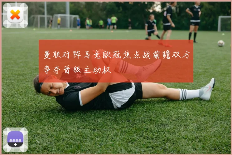 曼联对阵马竞欧冠焦点战前瞻双方争夺晋级主动权