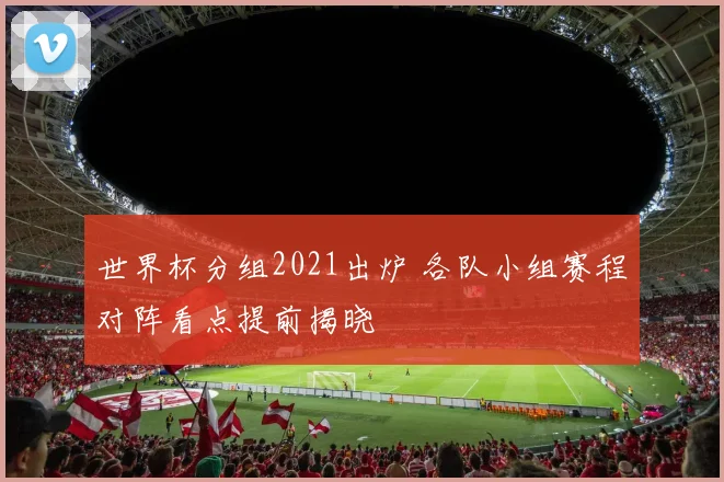 世界杯分组2021出炉 各队小组赛程对阵看点提前揭晓
