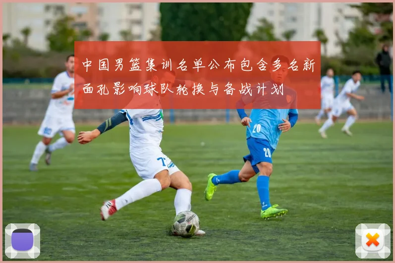 中国男篮集训名单公布包含多名新面孔影响球队轮换与备战计划