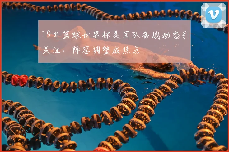 19年篮球世界杯美国队备战动态引关注，阵容调整成焦点