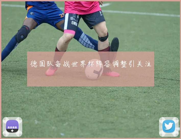 德国队备战世界杯阵容调整引关注