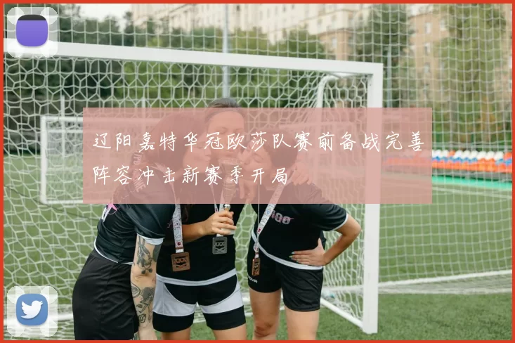 辽阳嘉特华冠欧莎队赛前备战完善阵容冲击新赛季开局