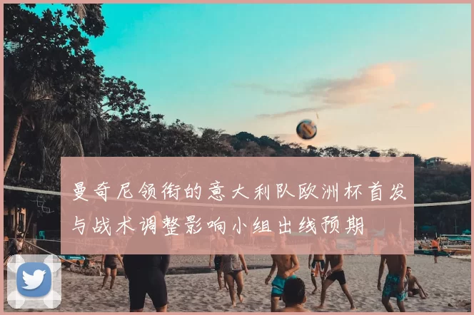 曼奇尼领衔的意大利队欧洲杯首发与战术调整影响小组出线预期
