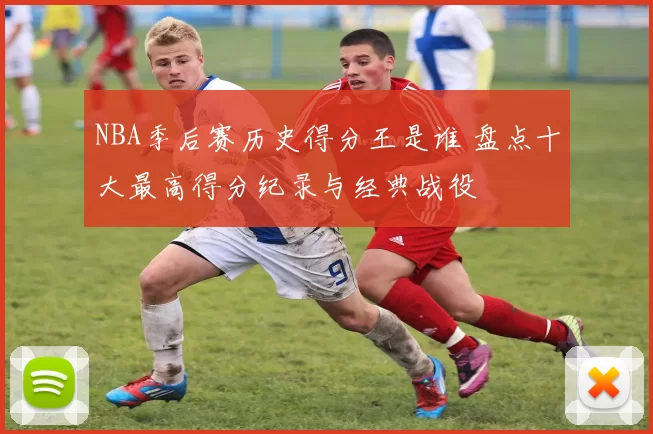 NBA季后赛历史得分王是谁 盘点十大最高得分纪录与经典战役