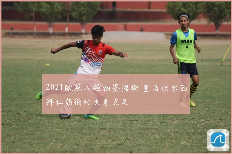 2021欧冠八强抽签揭晓 皇马切尔西拜仁领衔对决看点足