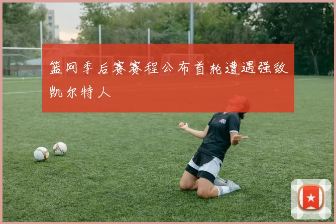 篮网季后赛赛程公布首轮遭遇强敌凯尔特人