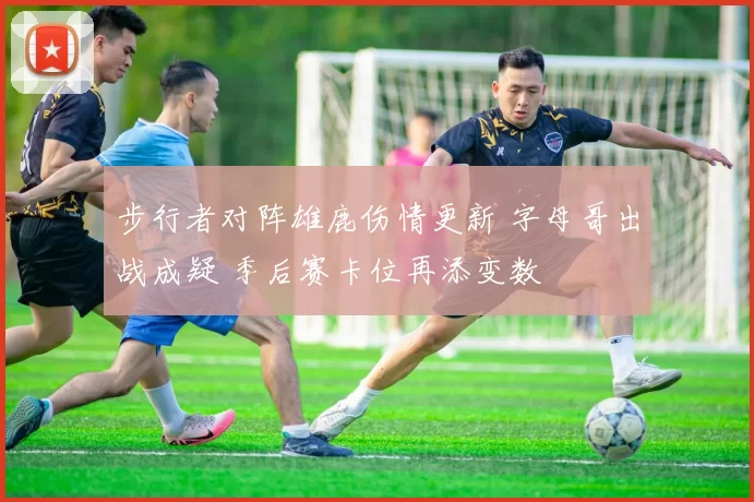 步行者对阵雄鹿伤情更新 字母哥出战成疑 季后赛卡位再添变数