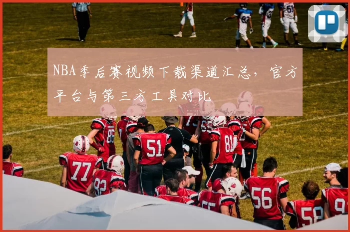 NBA季后赛视频下载渠道汇总，官方平台与第三方工具对比