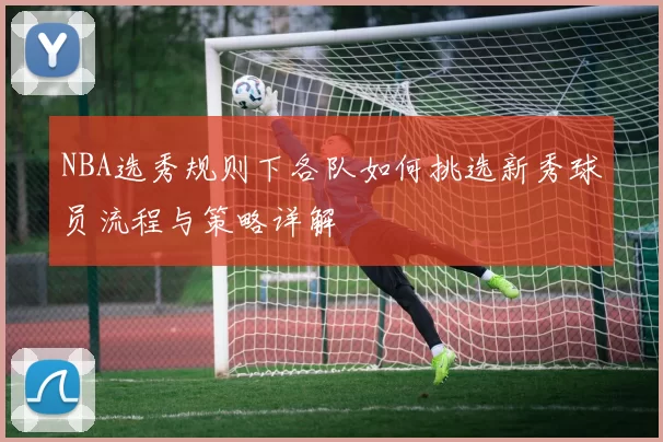 NBA选秀规则下各队如何挑选新秀球员流程与策略详解