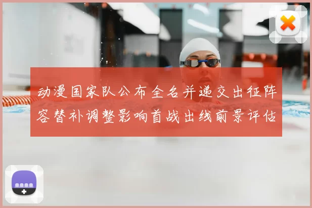 动漫国家队公布全名并递交出征阵容替补调整影响首战出线前景评估