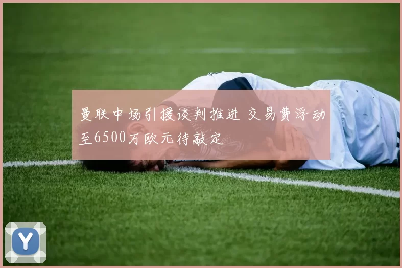 曼联中场引援谈判推进 交易费浮动至6500万欧元待敲定