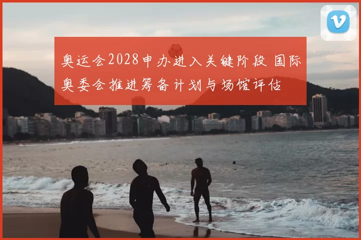 奥运会2028申办进入关键阶段 国际奥委会推进筹备计划与场馆评估