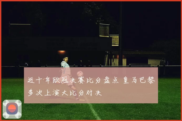近十年欧冠决赛比分盘点 皇马巴黎多次上演大比分对决