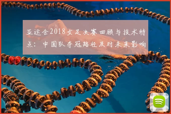 亚运会2018女足决赛回顾与技术特点:中国队夺冠路径及对未来影响