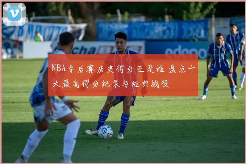 NBA季后赛历史得分王是谁 盘点十大最高得分纪录与经典战役