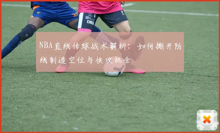 NBA直线传球战术解析：如何撕开防线制造空位与快攻机会