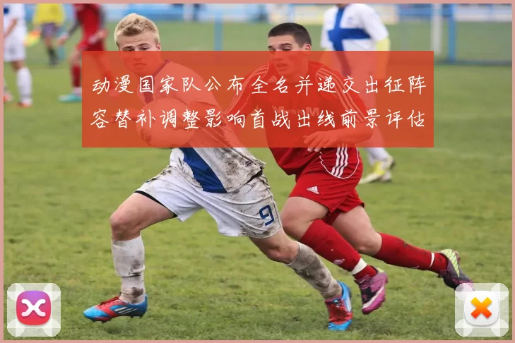 动漫国家队公布全名并递交出征阵容替补调整影响首战出线前景评估