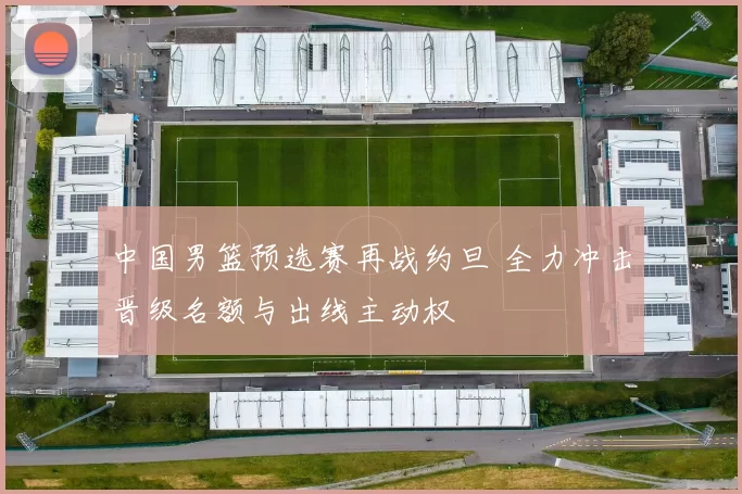 中国男篮预选赛再战约旦 全力冲击晋级名额与出线主动权