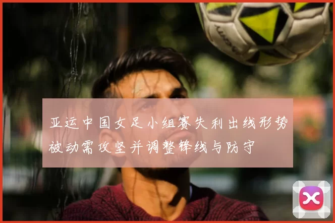 亚运中国女足小组赛失利出线形势被动需攻坚并调整锋线与防守