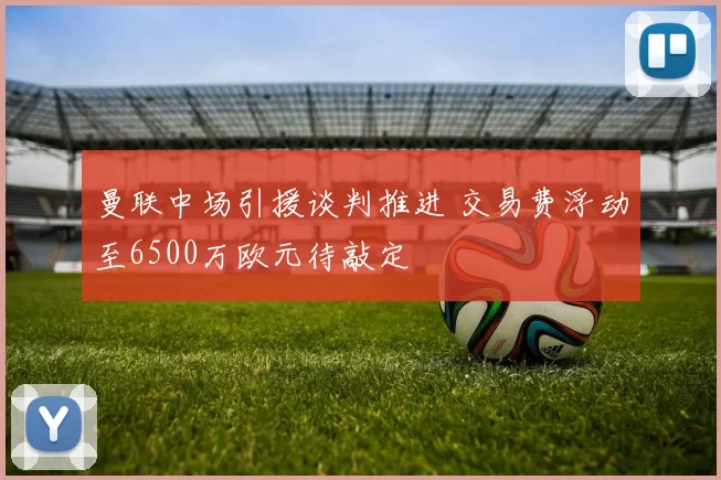 曼联中场引援谈判推进 交易费浮动至6500万欧元待敲定