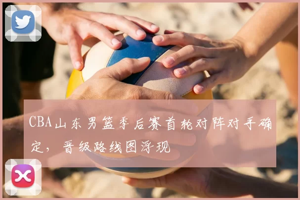 CBA山东男篮季后赛首轮对阵对手确定，晋级路线图浮现