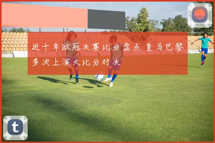 近十年欧冠决赛比分盘点 皇马巴黎多次上演大比分对决