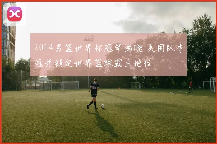 2014男篮世界杯冠军揭晓 美国队夺冠并锁定世界篮球霸主地位