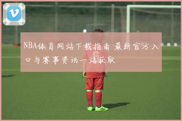 NBA体育网站下载指南 最新官方入口与赛事资讯一站获取