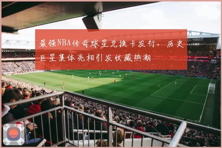 最强NBA传奇球星兑换卡发行，历史巨星集体亮相引发收藏热潮
