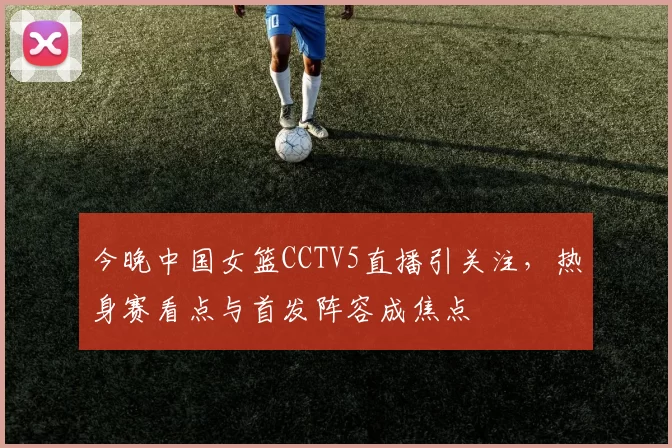今晚中国女篮CCTV5直播引关注，热身赛看点与首发阵容成焦点