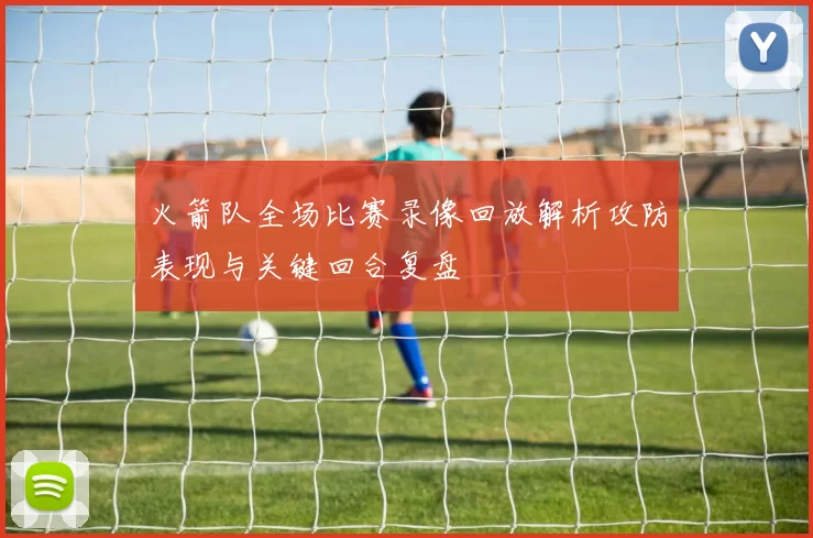 火箭队全场比赛录像回放解析攻防表现与关键回合复盘