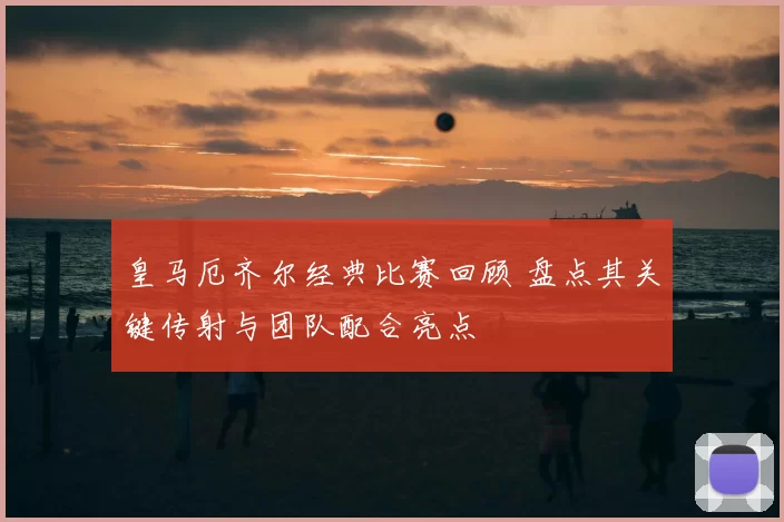 皇马厄齐尔经典比赛回顾 盘点其关键传射与团队配合亮点