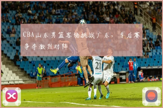 CBA山东男篮客场挑战广东，季后赛争夺激烈对阵
