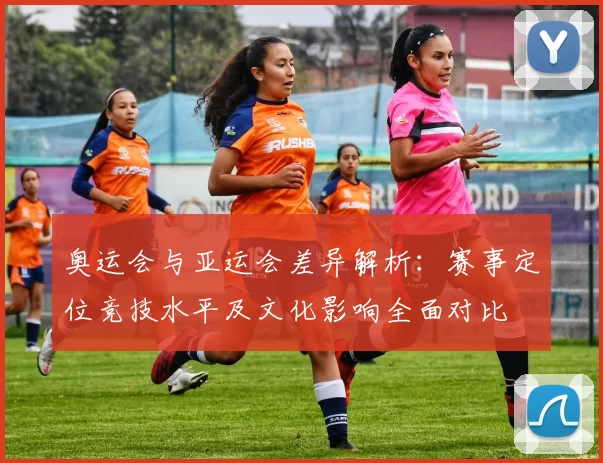 奥运会与亚运会差异解析：赛事定位竞技水平及文化影响全面对比