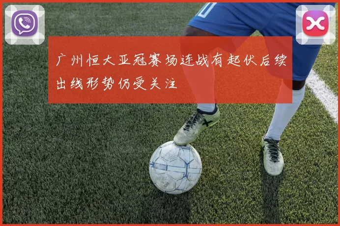 广州恒大亚冠赛场连战有起伏后续出线形势仍受关注