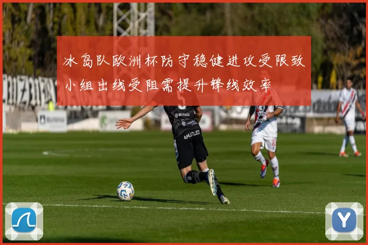 冰岛队欧洲杯防守稳健进攻受限致小组出线受阻需提升锋线效率
