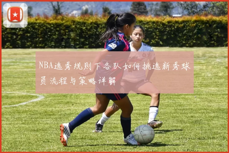NBA选秀规则下各队如何挑选新秀球员流程与策略详解
