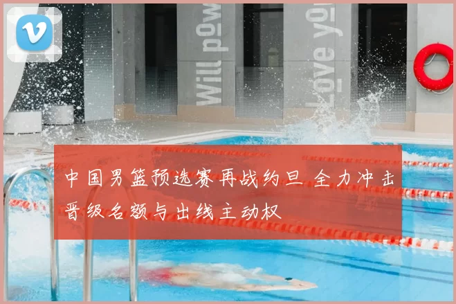 中国男篮预选赛再战约旦 全力冲击晋级名额与出线主动权