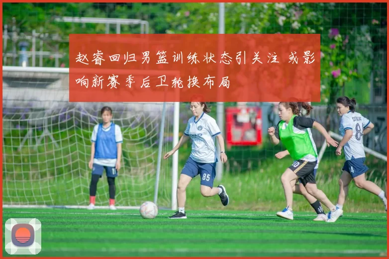 赵睿回归男篮训练状态引关注 或影响新赛季后卫轮换布局