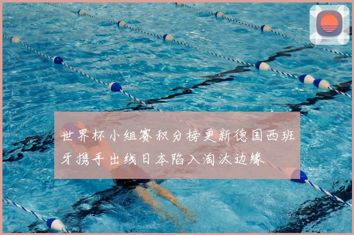 世界杯小组赛积分榜更新德国西班牙携手出线日本陷入淘汰边缘