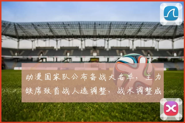 动漫国家队公布备战大名单，主力缺席致首战人选调整，战术调整成关注点