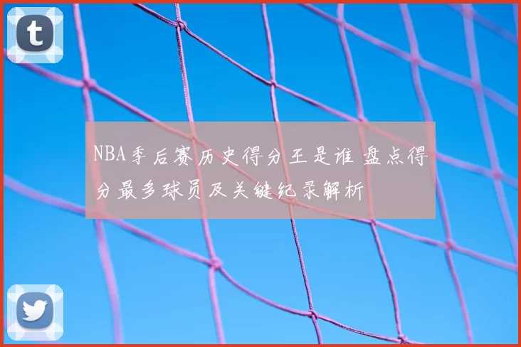 NBA季后赛历史得分王是谁 盘点得分最多球员及关键纪录解析