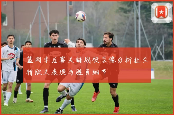 篮网季后赛关键战役录像分析杜兰特欧文表现与胜负细节