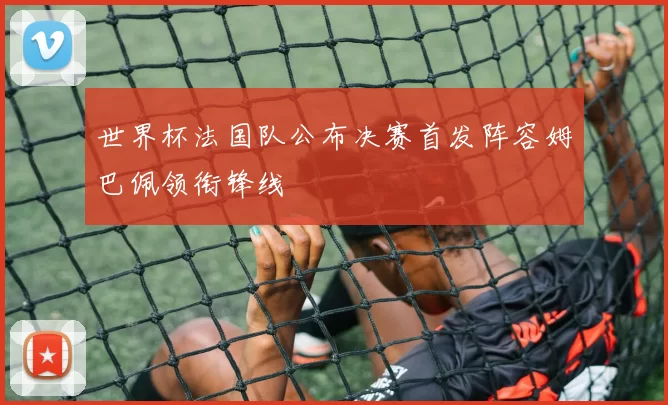世界杯法国队公布决赛首发阵容姆巴佩领衔锋线