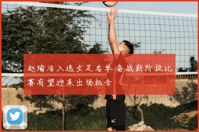 赵瑜洁入选女足名单 备战新阶段比赛有望迎来出场机会